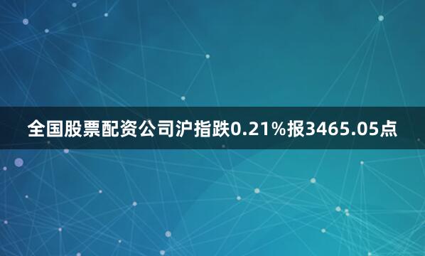 全国股票配资公司沪指跌0.21%报3465.05点